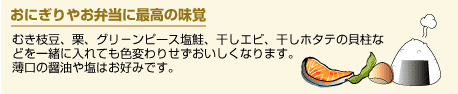 おにぎりやお弁当に最高の味覚。むき枝豆、栗、グリ－ンピース塩鮭、干しエビ、干しホタテの貝柱な どを一緒に入れても色変わりせずおいしくなります。 薄口の醤油や塩はお好みです。
